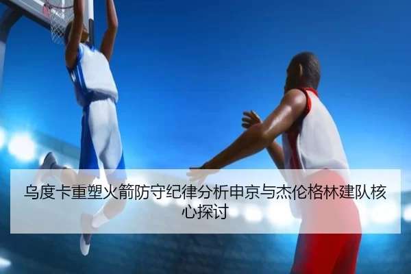 乌度卡重塑火箭防守纪律分析申京与杰伦格林建队核心探讨